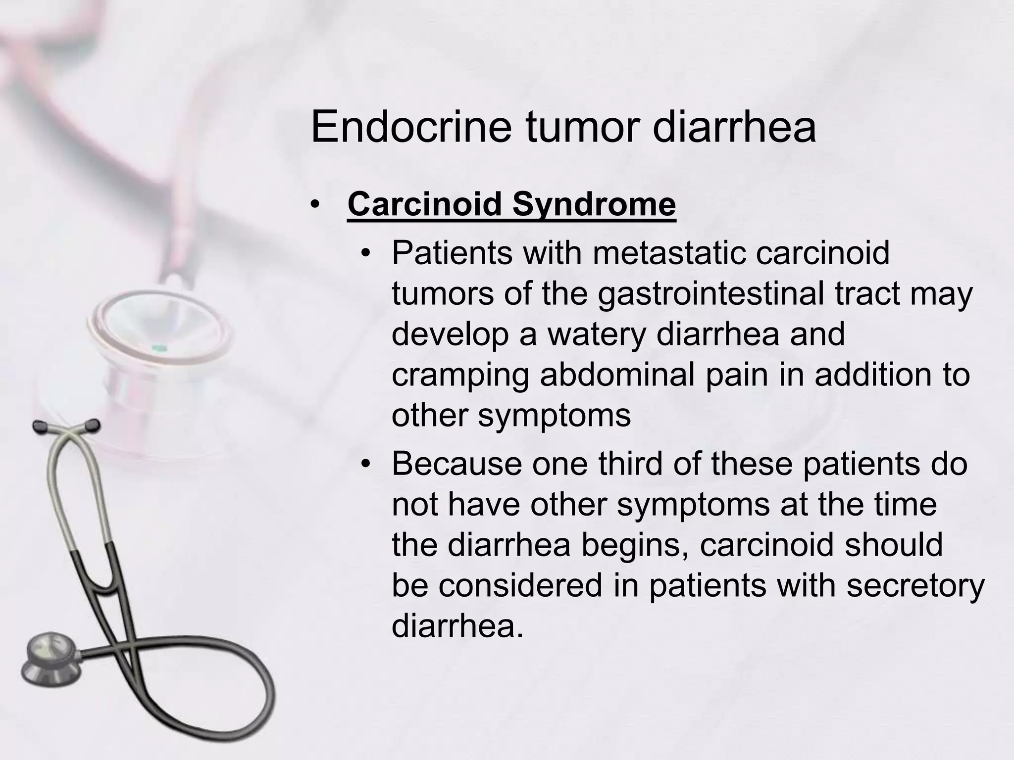 Endocrine tumor diarrheaCarcinoid SyndromePatients with metastatic carcinoid tumors of the gastrointestinal tract may develop a watery diarrhea and cramping abdominal pain in addition to other symptomsBecause one third of these patients do not have other symptoms at the time the diarrhea begins, carcinoid should be considered in patients with secretory diarrhea.