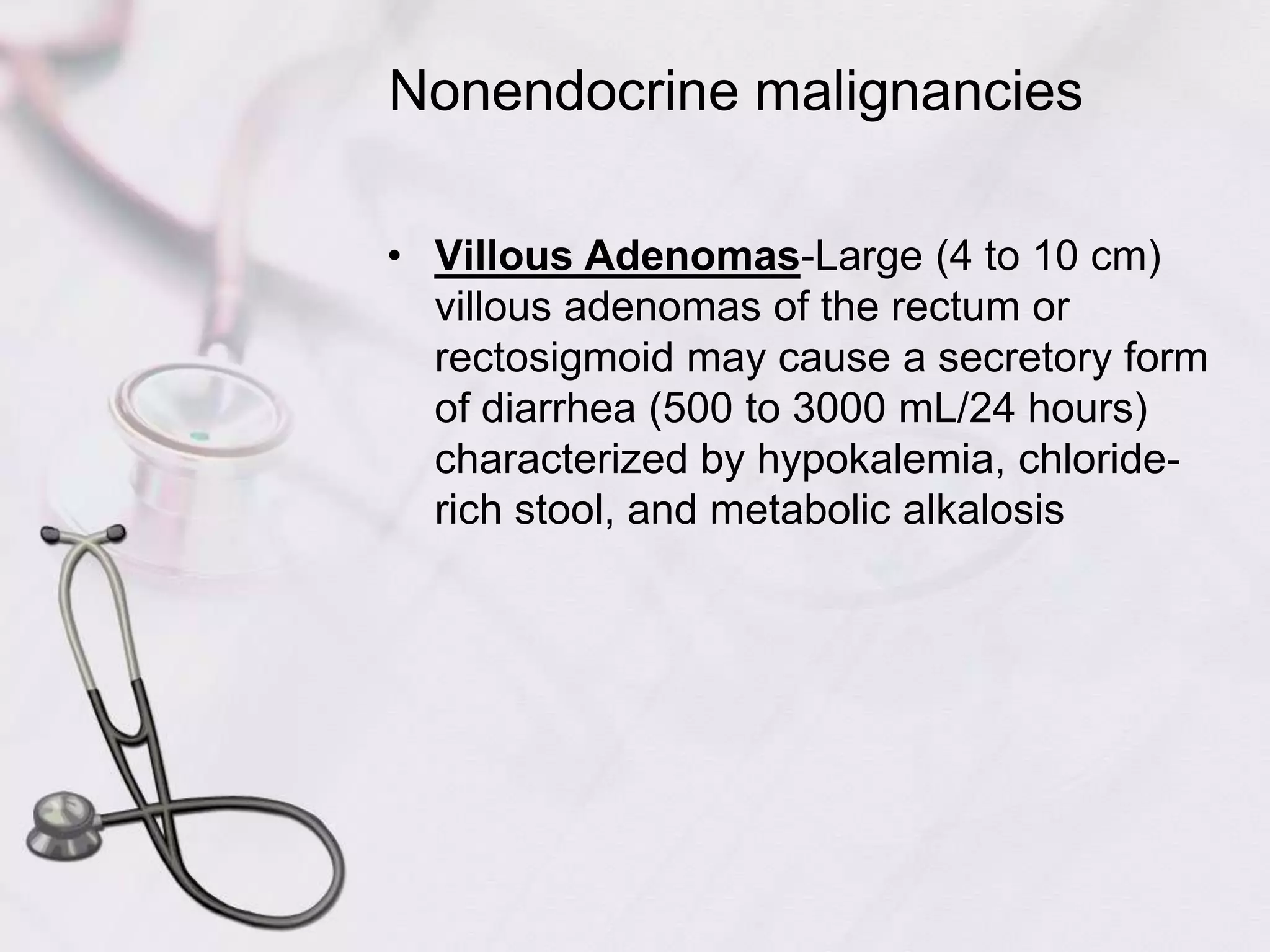 Nonendocrine malignanciesVillous Adenomas-Large (4 to 10 cm) villous adenomas of the rectum or rectosigmoid may cause a secretory form of diarrhea (500 to 3000 mL/24 hours) characterized by hypokalemia, chloride-rich stool, and metabolic alkalosis