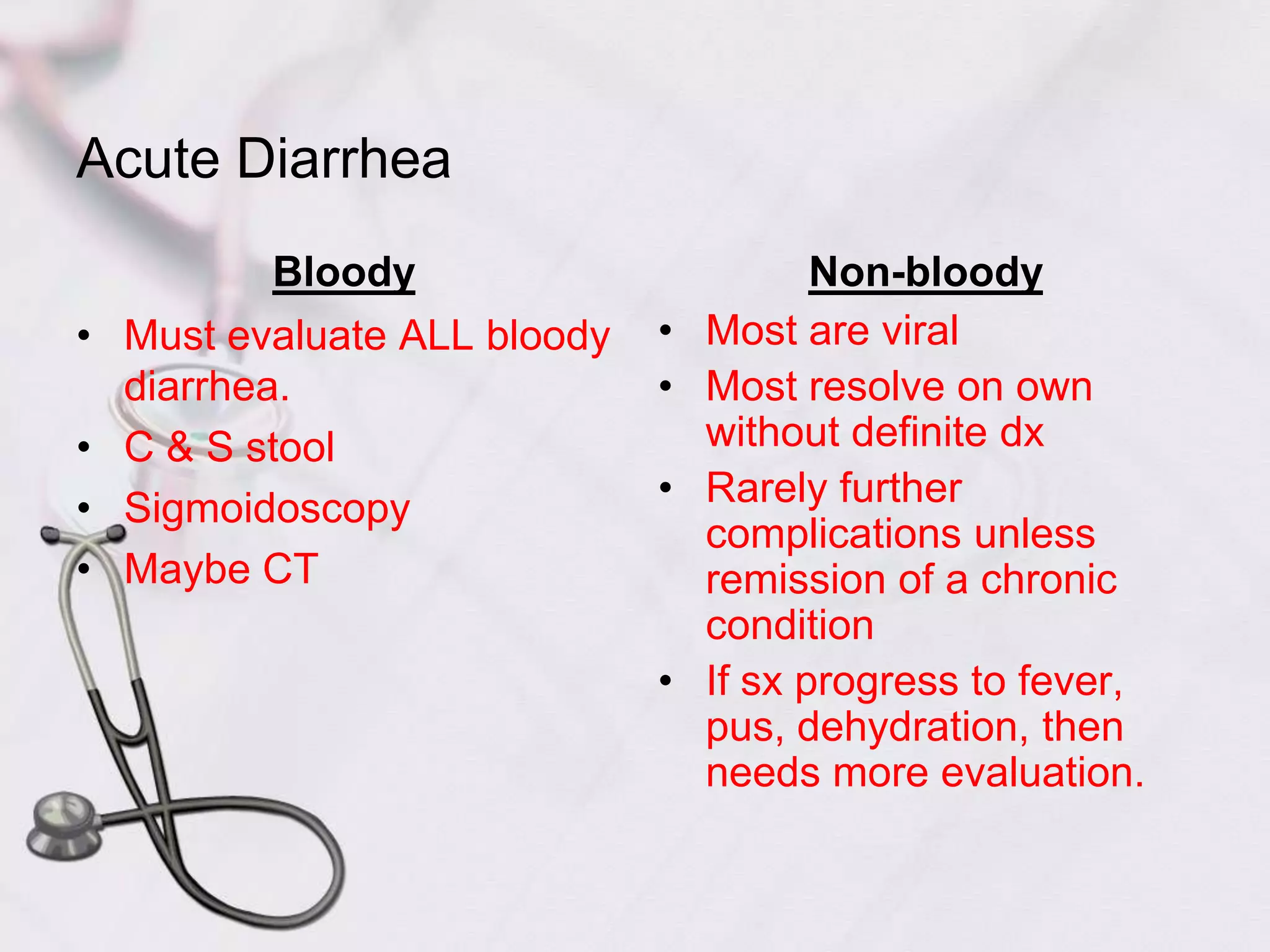Acute DiarrheaBloodyMust evaluate ALL bloody diarrhea.C & S stoolSigmoidoscopyMaybe CTNon-bloodyMost are viralMost resolve on own without definite dxRarely further complications unless remission of a chronic conditionIf sx progress to fever, pus, dehydration, then needs more evaluation.