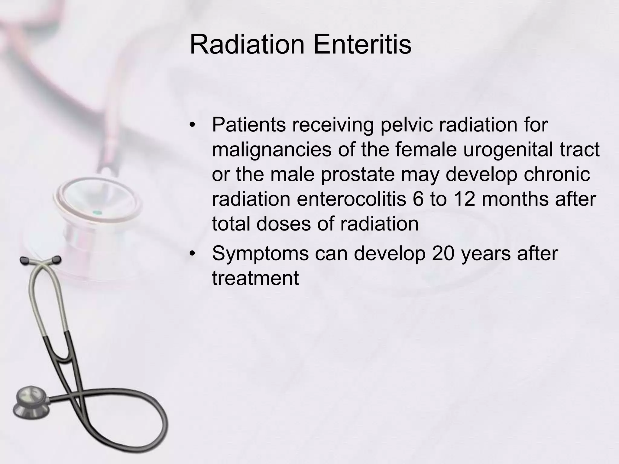 Radiation EnteritisPatients receiving pelvic radiation for malignancies of the female urogenital tract or the male prostate may develop chronic radiation enterocolitis 6 to 12 months after total doses of radiationSymptoms can develop 20 years after treatment