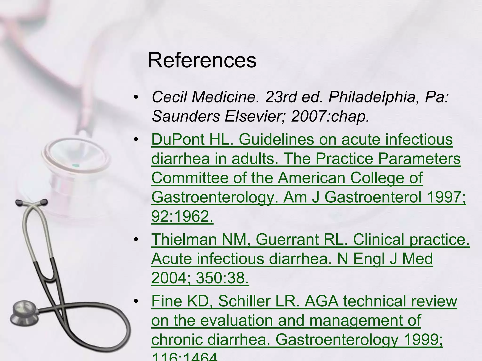 ReferencesCecil Medicine. 23rd ed. Philadelphia, Pa: Saunders Elsevier; 2007:chap.DuPont HL. Guidelines on acute infectious diarrhea in adults. The Practice Parameters Committee of the American College of Gastroenterology. Am J Gastroenterol 1997; 92:1962.Thielman NM, Guerrant RL. Clinical practice. Acute infectious diarrhea. N Engl J Med 2004; 350:38.Fine KD, Schiller LR. AGA technical review on the evaluation and management of chronic diarrhea. Gastroenterology 1999; 116:1464.