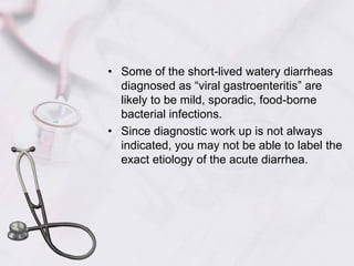 Some of the short-lived watery diarrheas diagnosed as “viral gastroenteritis” are likely to be mild, sporadic, food-borne bacterial infections.Since diagnostic work up is not always indicated, you may not be able to label the exact etiology of the acute diarrhea.