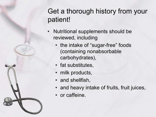 Get a thorough history from your patient!Nutritional supplements should be reviewed, including the intake of “sugar-free” foods (containing nonabsorbable carbohydrates), fat substitutes, milk products, and shellfish, and heavy intake of fruits, fruit juices, or caffeine.