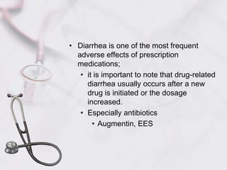 Diarrhea is one of the most frequent adverse effects of prescription medications; it is important to note that drug-related diarrhea usually occurs after a new drug is initiated or the dosage increased.Especially antibioticsAugmentin, EES