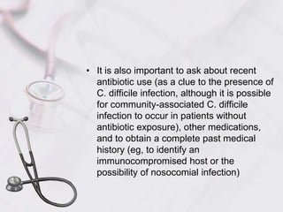  It is also important to ask about recent antibiotic use (as a clue to the presence of C. difficile infection, although it is possible for community-associated C. difficile infection to occur in patients without antibiotic exposure), other medications, and to obtain a complete past medical history (eg, to identify an immunocompromised host or the possibility of nosocomial infection) 