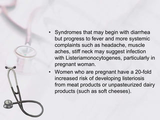 Syndromes that may begin with diarrhea but progress to fever and more systemic complaints such as headache, muscle aches, stiff neck may suggest infection with Listeriamonocytogenes, particularly in pregnant woman.Women who are pregnant have a 20-fold increased risk of developing listeriosis from meat products or unpasteurized dairy products (such as soft cheeses). 