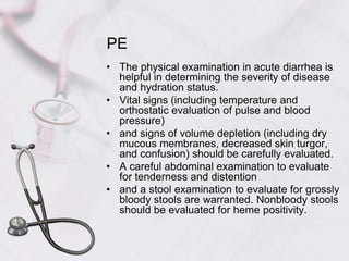PEThe physical examination in acute diarrhea is helpful in determining the severity of disease and hydration status. Vital signs (including temperature and orthostatic evaluation of pulse and blood pressure) and signs of volume depletion (including dry mucous membranes, decreased skin turgor, and confusion) should be carefully evaluated. A careful abdominal examination to evaluate for tenderness and distention and a stool examination to evaluate for grossly bloody stools are warranted. Nonbloody stools should be evaluated for heme positivity.