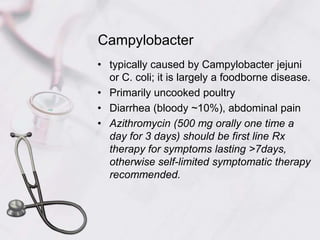 Campylobactertypically caused by Campylobacter jejuni or C. coli; it is largely a foodborne disease.Primarily uncooked poultryDiarrhea (bloody ~10%), abdominal painAzithromycin (500 mg orally one time a day for 3 days) should be first line Rx therapy for symptoms lasting >7days, otherwise self-limited symptomatic therapy recommended.