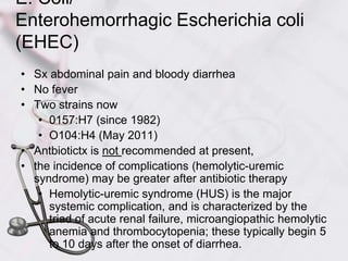 E. Coli/Enterohemorrhagic Escherichia coli (EHEC)Sx abdominal pain and bloody diarrhea No feverTwo strains now0157:H7 (since 1982)O104:H4 (May 2011)Antbiotictx is not recommended at present, the incidence of complications (hemolytic-uremic syndrome) may be greater after antibiotic therapyHemolytic-uremic syndrome (HUS) is the major systemic complication, and is characterized by the triad of acute renal failure, microangiopathic hemolytic anemia and thrombocytopenia; these typically begin 5 to 10 days after the onset of diarrhea.