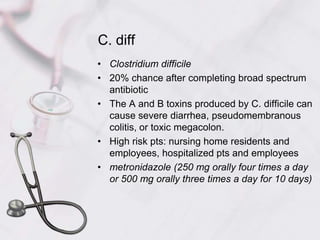 C. diffClostridium difficile20% chance after completing broad spectrum antibioticThe A and B toxins produced by C. difficile can cause severe diarrhea, pseudomembranous colitis, or toxic megacolon.High risk pts: nursing home residents and employees, hospitalized pts and employeesmetronidazole (250 mg orally four times a day or 500 mg orally three times a day for 10 days)