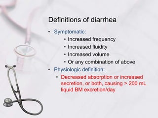 Definitions of diarrheaSymptomatic:Increased frequencyIncreased fluidityIncreased volumeOr any combination of abovePhysiologic definition:Decreased absorption or increased secretion, or both, causing > 200 mL liquid BM excretion/day