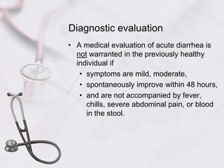 Diagnostic evaluationA medical evaluation of acute diarrhea is not warranted in the previously healthy individual if symptoms are mild, moderate, spontaneously improve within 48 hours, and are not accompanied by fever, chills, severe abdominal pain, or blood in the stool. 