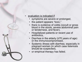 evaluation is indicated if symptoms are severe or prolonged, the patient appears “toxic,” there is evidence of colitis (occult or gross blood in the stools, severe abdominal pain or tenderness, and fever), Hospitalized patients or recent use of antibiotics,Diarrhea in the elderly (≥70 years of age) or the immunocompromised,Systemic illness with diarrhea, especially in pregnant women (in which case listeriosis should be suspected),or empirical therapy has failed.