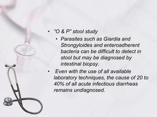 “O & P” stool studyParasites such as Giardia and Strongyloides and enteroadherent bacteria can be difficult to detect in stool but may be diagnosed by intestinal biopsy. Even with the use of all available laboratory techniques, the cause of 20 to 40% of all acute infectious diarrheas remains undiagnosed.