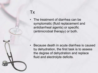 TxThe treatment of diarrhea can be symptomatic (fluid replacement and antidiarrheal agents) or specific (antimicrobial therapy) or both.Because death in acute diarrhea is caused by dehydration, the first task is to assess the degree of dehydration and replace fluid and electrolyte deficits.