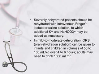 Severely dehydrated patients should be rehydrated with intravenous Ringer's lactate or saline solution, to which additional K+ and NaHCO3− may be added as necessary. In mild-to-moderate dehydration, ORS (oral rehydration solution) can be given to infants and children in volumes of 50 to 100 mL/kg over 4 to 6 hours; adults may need to drink 1000 mL/hr. 