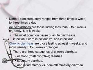 Normal stool frequency ranges from three times a week to three times a dayAcute diarrheas are those lasting less than 2 to 3 weeks or, rarely, 6 to 8 weeks.The most common cause of acute diarrhea is infection. Learn infectious vs. non-infectious.Chronic diarrheas are those lasting at least 4 weeks, and more usually 6 to 8 weeks or longer.There are three categories of chronic diarrhea:osmotic (malabsorptive) diarrheasecretory diarrhea, and inflammatory vs. non-inflammatory diarrhea.