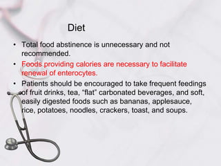 DietTotal food abstinence is unnecessary and not recommended. Foods providing calories are necessary to facilitate renewal of enterocytes. Patients should be encouraged to take frequent feedings of fruit drinks, tea, “flat” carbonated beverages, and soft, easily digested foods such as bananas, applesauce, rice, potatoes, noodles, crackers, toast, and soups. 