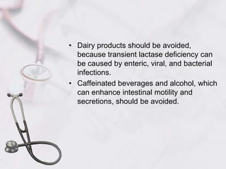 Dairy products should be avoided, because transient lactase deficiency can be caused by enteric, viral, and bacterial infections. Caffeinated beverages and alcohol, which can enhance intestinal motility and secretions, should be avoided.