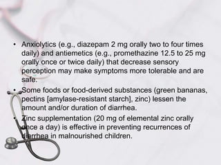 Anxiolytics (e.g., diazepam 2 mg orally two to four times daily) and antiemetics (e.g., promethazine 12.5 to 25 mg orally once or twice daily) that decrease sensory perception may make symptoms more tolerable and are safe.Some foods or food-derived substances (green bananas, pectins [amylase-resistant starch], zinc) lessen the amount and/or duration of diarrhea. Zinc supplementation (20 mg of elemental zinc orally once a day) is effective in preventing recurrences of diarrhea in malnourished children.