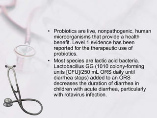 Probiotics are live, nonpathogenic, human microorganisms that provide a health benefit. Level 1 evidence has been reported for the therapeutic use of probiotics.Most species are lactic acid bacteria. Lactobacillus GG (1010 colony-forming units [CFU]/250 mL ORS daily until diarrhea stops) added to an ORS decreases the duration of diarrhea in children with acute diarrhea, particularly with rotavirus infection.