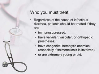 Who you must treat!Regardless of the cause of infectious diarrhea, patients should be treated if they areimmunosupressed;have valvular, vascular, or orthopedic prostheses;have congenital hemolytic anemias (especially if salmonellosis is involved);or are extremely young or old.