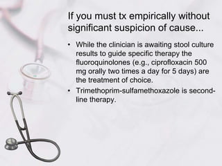 If you must tx empirically without significant suspicion of cause...While the clinician is awaiting stool culture results to guide specific therapy the fluoroquinolones (e.g., ciprofloxacin 500 mg orally two times a day for 5 days) are the treatment of choice.Trimethoprim-sulfamethoxazole is second-line therapy.