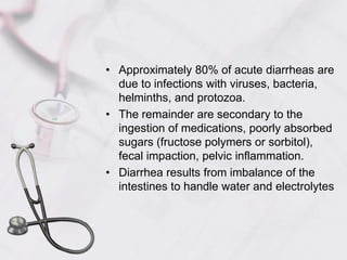 Approximately 80% of acute diarrheas are due to infections with viruses, bacteria, helminths, and protozoa.The remainder are secondary to the ingestion of medications, poorly absorbed sugars (fructose polymers or sorbitol), fecal impaction, pelvic inflammation.Diarrhea results from imbalance of the intestines to handle water and electrolytes