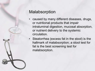 Malabsorptioncaused by many different diseases, drugs, or nutritional products that impair intraluminal digestion, mucosal absorption, or nutrient delivery to the systemic circulation.Steatorrhea (excess fat in the stool) is the hallmark of malabsorption; a stool test for fat is the best screening test for malabsorption.