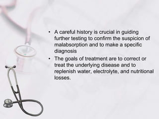 A careful history is crucial in guiding further testing to confirm the suspicion of malabsorption and to make a specific diagnosisThe goals of treatment are to correct or treat the underlying disease and to replenish water, electrolyte, and nutritional losses.