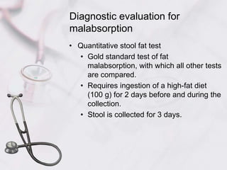 Diagnostic evaluation for malabsorptionQuantitative stool fat testGold standard test of fat malabsorption, with which all other tests are compared.Requires ingestion of a high-fat diet (100 g) for 2 days before and during the collection.Stool is collected for 3 days.