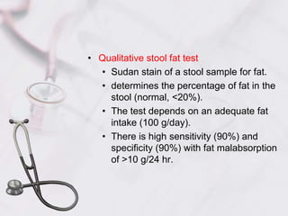 Qualitative stool fat testSudan stain of a stool sample for fat.determines the percentage of fat in the stool (normal, <20%).The test depends on an adequate fat intake (100 g/day).There is high sensitivity (90%) and specificity (90%) with fat malabsorption of >10 g/24 hr.