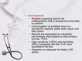 Acid steatocritReliable screening test for fat malabsorption that is inexpensive and easy to perform.Centrifugation of acidified stool in a hematocrit capillary yields solid, liquid, and fatty layers.Results are expressed as volumetric percentages (lipid phase on solid phase); normal, <10%.High sensitivity (100%) and specificity (95%) compared with the 72-hr stool quantitative fat test.Depends on adequate fat intake (100 g/day).