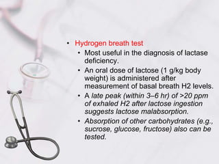 Hydrogen breath testMost useful in the diagnosis of lactase deficiency.An oral dose of lactose (1 g/kg body weight) is administered after measurement of basal breath H2 levels.A late peak (within 3–6 hr) of >20 ppm of exhaled H2 after lactose ingestion suggests lactose malabsorption.Absorption of other carbohydrates (e.g., sucrose, glucose, fructose) also can be tested.