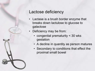 Lactose deficiencyLactase is a brush border enzyme that breaks down lactulose to glucose to galactoseDeficiency may be from:congenital prematurity < 30 wks gestationA decline in quantity as person maturesSecondary to conditions that effect the proximal small bowel
