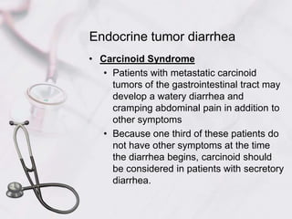 Endocrine tumor diarrheaCarcinoid SyndromePatients with metastatic carcinoid tumors of the gastrointestinal tract may develop a watery diarrhea and cramping abdominal pain in addition to other symptomsBecause one third of these patients do not have other symptoms at the time the diarrhea begins, carcinoid should be considered in patients with secretory diarrhea.