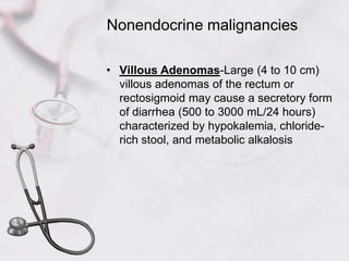 Nonendocrine malignanciesVillous Adenomas-Large (4 to 10 cm) villous adenomas of the rectum or rectosigmoid may cause a secretory form of diarrhea (500 to 3000 mL/24 hours) characterized by hypokalemia, chloride-rich stool, and metabolic alkalosis