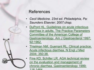 ReferencesCecil Medicine. 23rd ed. Philadelphia, Pa: Saunders Elsevier; 2007:chap.DuPont HL. Guidelines on acute infectious diarrhea in adults. The Practice Parameters Committee of the American College of Gastroenterology. Am J Gastroenterol 1997; 92:1962.Thielman NM, Guerrant RL. Clinical practice. Acute infectious diarrhea. N Engl J Med 2004; 350:38.Fine KD, Schiller LR. AGA technical review on the evaluation and management of chronic diarrhea. Gastroenterology 1999; 116:1464.