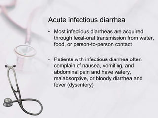 Acute infectious diarrheaMost infectious diarrheas are acquired through fecal-oral transmission from water, food, or person-to-person contactPatients with infectious diarrhea often complain of nausea, vomiting, and abdominal pain and have watery, malabsorptive, or bloody diarrhea and fever (dysentery)