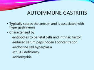 AUTOIMMUNE GASTRITIS
• Typically spares the antrum and is associated with
hypergastrinemia
• Characterized by:
-antibodies to parietal cells and intrinsic factor
-reduced serum pepsinogen I concentration
-endocrine cell hyperplasia
-vit B12 deficiency
-achlorhydria
 