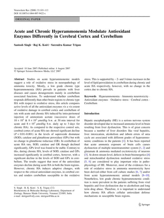 Neurochem Res (2008) 33:103–113
DOI 10.1007/s11064-007-9422-x

 ORIGINAL PAPER



Acute and Chronic Hyperammonemia Modulate Antioxidant
Enzymes Differently in Cerebral Cortex and Cerebellum
Santosh Singh Æ Raj K. Koiri Æ Surendra Kumar Trigun




Accepted: 18 June 2007 / Published online: 4 August 2007
Ó Springer Science+Business Media, LLC 2007

Abstract Studies on acute hyperammonemic models                 stress. This is supported by ~ 2- and 3-times increases in the
suggest a role of oxidative stress in neuropathology of         level of lipid peroxidation in cerebellum during chronic and
ammonia toxicity. Mostly, a low grade chronic type              acute HA respectively, however, with no change in the
hyperammonemia (HA) prevails in patients with liver             cortex due to chronic HA.
diseases and causes derangements mainly in cerebellum
associated functions. To understand whether cerebellum          Keywords Hyperammonemia Á Ammonia neurotoxicity Á
responds differently than other brain regions to chronic type   Antioxidant enzymes Á Oxidative stress Á Cerebral cortex Á
HA with respect to oxidative stress, this article compares      Cerebellum
active levels of all the antioxidant enzymes vis a vis extent
of oxidative damage in cerebral cortex and cerebellum of
rats with acute and chronic HA induced by intra-peritoneal      Introduction
injection of ammonium acetate (successive doses of
10 · 103 & 8 · 103 lmol/kg b.w. at 30 min interval for          Hepatic encephalopathy (HE) is a serious nervous system
acute and 8 · 103 lmol/kg b.w. daily up to 3 days for           disorder developed due to increased ammonia level in brain
chronic HA). As compared to the respective control sets,        resulting from liver dysfunction. This is of great concern
cerebral cortex of acute HA rats showed signiﬁcant decline      because a number of liver disorders like viral hepatitis,
(P < 0.01–0.001) in the levels of superoxide dismutase          liver intoxication, alcoholism and inborn errors of urea
(SOD), catalase and glutathione peroxidase (GPx) but with       cycle are associated with different grades of hyperammo-
no change in glutathione reductase (GR). In cerebellum of       nemic conditions in the patients [1]. It has been reported
acute HA rats, SOD, catalase and GR though declined             that acute ammonia exposure of brain cells causes
signiﬁcantly, GPx level was found to be stable. Contrary to     dysfunction of multiple neurotransmitter system [1, 2] and
this, during chronic HA, levels of SOD, catalase and GPx        glutamate & ammonia mediated excitotoxicity of neurons
increased signiﬁcantly in cerebral cortex, however, with a      [3]. At down stream level, defects in brain bioenergetics [4]
signiﬁcant decline in the levels of SOD and GPx in cere-        and mitochondrial dysfunction mediated oxidative stress
bellum. The results suggest that most of the antioxidant        [5, 6] are considered to play important roles in patho-
enzymes decline during acute HA in both the brain regions.      physiology of HE. Moreover, most of the evidences for a
However, chronic HA induces adaptive changes, with              role of oxidative stress in ammonia neurotoxicity have
respect to the critical antioxidant enzymes, in cerebral cor-   been derived either from cell culture studies [6, 7] and/or
tex and renders cerebellum susceptible to the oxidative         from acute hyperammonemic animal models [8–10].
                                                                Nonetheless, low grade chronic hyperammonemic condi-
                                                                tion is more prevalent in the patients suffering from viral
                                                                hepatitis and liver dysfunction due to alcoholism and long
S. Singh Á R. K. Koiri Á S. K. Trigun (&)
                                                                term drug abuse. Therefore, it is important to understand
Biochemistry & Molecular Biology Laboratory, Department of
Zoology, Banaras Hindu University, Varanasi 221005, India       how chronic HA affects cellular antioxidant defense
e-mail: sktrigun@sify.com; sktrigun@bhu.ac.in                   mechanisms in susceptible brain regions.


                                                                                                                   123
 