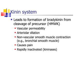 Kinin system Leads to formation of bradykinin from cleavage of precursor (HMWK) Vascular permeability Arteriolar dilation Non-vascular smooth muscle contraction (e.g., bronchial smooth muscle) Causes pain Rapidly inactivated (kininases) 