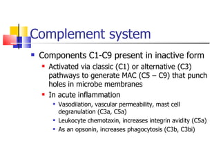 Complement system Components C1-C9 present in inactive form Activated via classic (C1) or alternative (C3) pathways to generate MAC (C5 – C9) that punch holes in microbe membranes In acute inflammation Vasodilation, vascular permeability, mast cell degranulation (C3a, C5a) Leukocyte chemotaxin, increases integrin avidity (C5a) As an opsonin, increases phagocytosis (C3b, C3bi)  