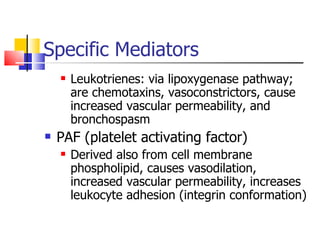 Specific Mediators Leukotrienes: via lipoxygenase pathway;  are chemotaxins, vasoconstrictors, cause increased vascular permeability, and bronchospasm PAF (platelet activating factor) Derived also from cell membrane phospholipid, causes vasodilation, increased vascular permeability, increases leukocyte adhesion (integrin conformation) 