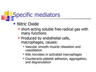 Specific mediators Nitric Oxide short-acting soluble free-radical gas with many functions Produced by endothelial cells, macrophages, causes: Vascular smooth muscle relaxation and vasodilation Kills microbes in activated macrophages Counteracts platelet adhesion, aggregation, and degranulation 