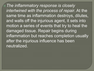 The inflammatory response is closely
intertwined with the process of repair. At the
same time as inflammation destroys, dilutes,
and walls off the injurious agent, it sets into
motion a series of events that try to heal the
damaged tissue. Repair begins during
inflammation but reaches completion usually
after the injurious influence has been
neutralized.
 