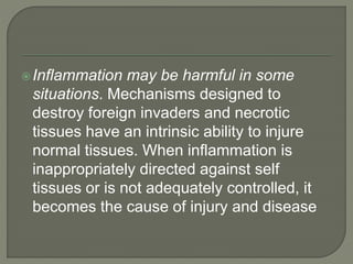 Inflammation may be harmful in some
situations. Mechanisms designed to
destroy foreign invaders and necrotic
tissues have an intrinsic ability to injure
normal tissues. When inflammation is
inappropriately directed against self
tissues or is not adequately controlled, it
becomes the cause of injury and disease
 
