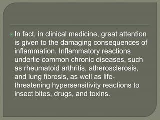 In fact, in clinical medicine, great attention
is given to the damaging consequences of
inflammation. Inflammatory reactions
underlie common chronic diseases, such
as rheumatoid arthritis, atherosclerosis,
and lung fibrosis, as well as life-
threatening hypersensitivity reactions to
insect bites, drugs, and toxins.
 