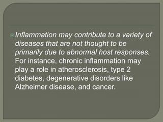 Inflammation may contribute to a variety of
diseases that are not thought to be
primarily due to abnormal host responses.
For instance, chronic inflammation may
play a role in atherosclerosis, type 2
diabetes, degenerative disorders like
Alzheimer disease, and cancer.
 