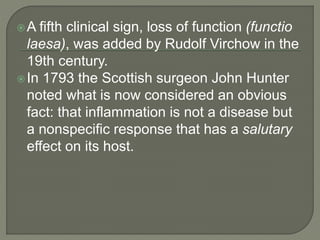 A fifth clinical sign, loss of function (functio
laesa), was added by Rudolf Virchow in the
19th century.
In 1793 the Scottish surgeon John Hunter
noted what is now considered an obvious
fact: that inflammation is not a disease but
a nonspecific response that has a salutary
effect on its host.
 
